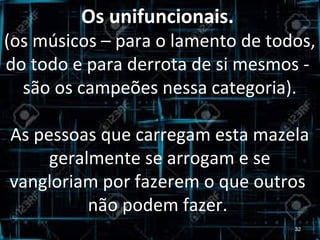 Os unifuncionais.
(os músicos – para o lamento de todos,
do todo e para derrota de si mesmos -
são os campeões nessa categoria).
As pessoas que carregam esta mazela
geralmente se arrogam e se
vangloriam por fazerem o que outros
não podem fazer.
32
 