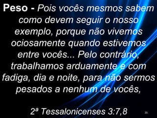 Peso - Pois vocês mesmos sabem
como devem seguir o nosso
exemplo, porque não vivemos
ociosamente quando estivemos
entre vocês... Pelo contrário,
trabalhamos arduamente e com
fadiga, dia e noite, para não sermos
pesados a nenhum de vocês,
2ª Tessalonicenses 3:7,8 35
 