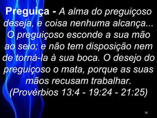 Preguiça - A alma do preguiçoso
deseja, e coisa nenhuma alcança...
O preguiçoso esconde a sua mão
ao seio; e não tem disposição nem
de torná-la à sua boca. O desejo do
preguiçoso o mata, porque as suas
mãos recusam trabalhar.
(Provérbios 13:4 - 19:24 - 21:25)
36
 