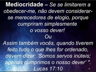 Mediocridade – Se se limitarem a
obedecer-me, não devem considerar-
se merecedores de elogio, porque
cumpriram simplesmente
o vosso dever!
Ou
Assim também vocês, quando tiverem
feito tudo o que lhes for ordenado,
devem dizer: ‘Somos servos inúteis;
apenas cumprimos o nosso dever’ ".
Lucas 17:10 37
 
