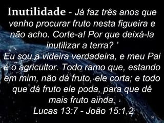 Inutilidade - Já faz três anos que
venho procurar fruto nesta figueira e
não acho. Corte-a! Por que deixá-la
inutilizar a terra? ’
Eu sou a videira verdadeira, e meu Pai
é o agricultor. Todo ramo que, estando
em mim, não dá fruto, ele corta; e todo
que dá fruto ele poda, para que dê
mais fruto ainda.
Lucas 13:7 - João 15:1,2 38
 