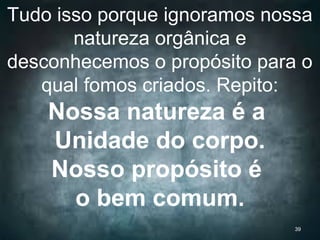 Tudo isso porque ignoramos nossa
natureza orgânica e
desconhecemos o propósito para o
qual fomos criados. Repito:
Nossa natureza é a
Unidade do corpo.
Nosso propósito é
o bem comum.
39
 