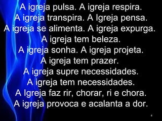 A igreja pulsa. A igreja respira.
A igreja transpira. A Igreja pensa.
A igreja se alimenta. A igreja expurga.
A igreja tem beleza.
A igreja sonha. A igreja projeta.
A igreja tem prazer.
A igreja supre necessidades.
A igreja tem necessidades.
A Igreja faz rir, chorar, ri e chora.
A igreja provoca e acalanta a dor.
4
 