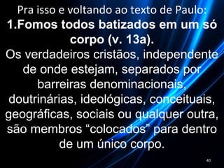 Pra isso e voltando ao texto de Paulo:
1.Fomos todos batizados em um só
corpo (v. 13a).
Os verdadeiros cristãos, independente
de onde estejam, separados por
barreiras denominacionais,
doutrinárias, ideológicas, conceituais,
geográficas, sociais ou qualquer outra,
são membros “colocados” para dentro
de um único corpo.
40
 