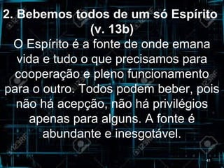 2. Bebemos todos de um só Espírito
(v. 13b)
O Espírito é a fonte de onde emana
vida e tudo o que precisamos para
cooperação e pleno funcionamento
para o outro. Todos podem beber, pois
não há acepção, não há privilégios
apenas para alguns. A fonte é
abundante e inesgotável.
41
 