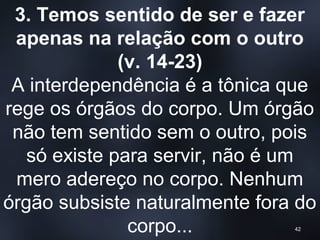 3. Temos sentido de ser e fazer
apenas na relação com o outro
(v. 14-23)
A interdependência é a tônica que
rege os órgãos do corpo. Um órgão
não tem sentido sem o outro, pois
só existe para servir, não é um
mero adereço no corpo. Nenhum
órgão subsiste naturalmente fora do
corpo... 42
 