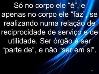 Só no corpo ele “é”, e
apenas no corpo ele “faz”, se
realizando numa relação de
reciprocidade de serviço e de
utilidade. Ser órgão é ser
“parte de”, e não “ser em si”.
43
 