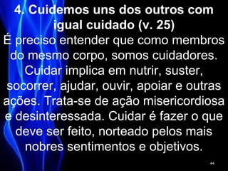 4. Cuidemos uns dos outros com
igual cuidado (v. 25)
É preciso entender que como membros
do mesmo corpo, somos cuidadores.
Cuidar implica em nutrir, suster,
socorrer, ajudar, ouvir, apoiar e outras
ações. Trata-se de ação misericordiosa
e desinteressada. Cuidar é fazer o que
deve ser feito, norteado pelos mais
nobres sentimentos e objetivos.
44
 