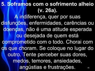 5. Soframos com o sofrimento alheio
(v. 26a).
A indiferença, quer por suas
disfunções, enfermidades, carências ou
doenças, não é uma atitude esperada
ou desejada de quem está
comprometido com o todo. Chorai com
os que choram. Se coloque no lugar do
outro. Tente perceber suas dores,
medos, temores, ansiedades,
angústias e frustrações. 45
 