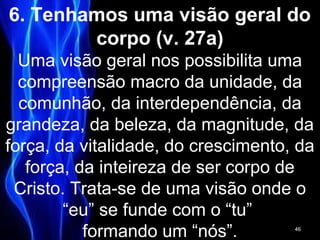 6. Tenhamos uma visão geral do
corpo (v. 27a)
Uma visão geral nos possibilita uma
compreensão macro da unidade, da
comunhão, da interdependência, da
grandeza, da beleza, da magnitude, da
força, da vitalidade, do crescimento, da
força, da inteireza de ser corpo de
Cristo. Trata-se de uma visão onde o
“eu” se funde com o “tu”
formando um “nós”. 46
 