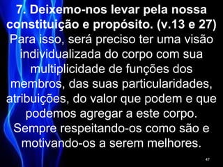 7. Deixemo-nos levar pela nossa
constituição e propósito. (v.13 e 27)
Para isso, será preciso ter uma visão
individualizada do corpo com sua
multiplicidade de funções dos
membros, das suas particularidades,
atribuições, do valor que podem e que
podemos agregar a este corpo.
Sempre respeitando-os como são e
motivando-os a serem melhores.
47
 