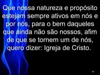 Que nossa natureza e propósito
estejam sempre ativos em nós e
por nós, para o bem daqueles
que ainda não são nossos, afim
de que se tornem um de nós,
quero dizer: Igreja de Cristo.
48
 