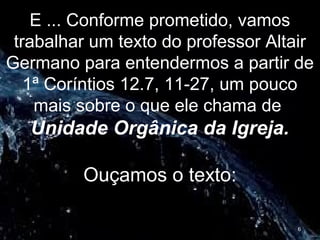 E ... Conforme prometido, vamos
trabalhar um texto do professor Altair
Germano para entendermos a partir de
1ª Coríntios 12.7, 11-27, um pouco
mais sobre o que ele chama de
Unidade Orgânica da Igreja.
Ouçamos o texto:
6
 