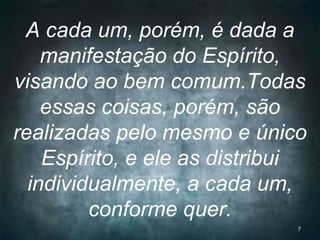 A cada um, porém, é dada a
manifestação do Espírito,
visando ao bem comum.Todas
essas coisas, porém, são
realizadas pelo mesmo e único
Espírito, e ele as distribui
individualmente, a cada um,
conforme quer.
7
 