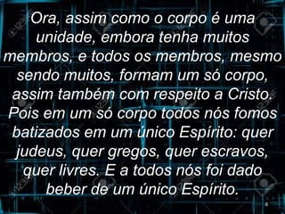 Ora, assim como o corpo é uma
unidade, embora tenha muitos
membros, e todos os membros, mesmo
sendo muitos, formam um só corpo,
assim também com respeito a Cristo.
Pois em um só corpo todos nós fomos
batizados em um único Espírito: quer
judeus, quer gregos, quer escravos,
quer livres. E a todos nós foi dado
beber de um único Espírito.
8
 