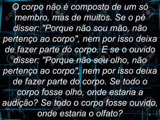 O corpo não é composto de um só
membro, mas de muitos. Se o pé
disser: "Porque não sou mão, não
pertenço ao corpo", nem por isso deixa
de fazer parte do corpo. E se o ouvido
disser: "Porque não sou olho, não
pertenço ao corpo", nem por isso deixa
de fazer parte do corpo. Se todo o
corpo fosse olho, onde estaria a
audição? Se todo o corpo fosse ouvido,
onde estaria o olfato? 9
 