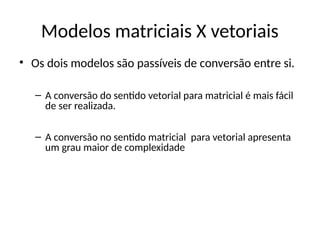 • Os dois modelos são passíveis de conversão entre si.
– A conversão do sentido vetorial para matricial é mais fácil
de ser realizada.
– A conversão no sentido matricial para vetorial apresenta
um grau maior de complexidade
Modelos matriciais X vetoriais
 