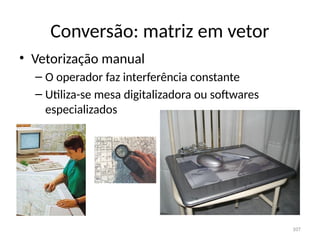 Conversão: matriz em vetor
• Vetorização manual
– O operador faz interferência constante
– Utiliza-se mesa digitalizadora ou softwares
especializados
107
 