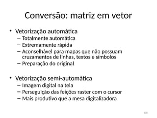 Conversão: matriz em vetor
• Vetorização automática
– Totalmente automática
– Extremamente rápida
– Aconselhável para mapas que não possuam
cruzamentos de linhas, textos e símbolos
– Preparação do original
• Vetorização semi-automática
– Imagem digital na tela
– Perseguição das feições raster com o cursor
– Mais produtivo que a mesa digitalizadora
108
 