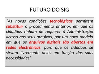 FUTURO DO SIG
“As novas condições tecnológicas permitem
substituir o procedimento anterior, em que os
cidadãos tinham de requerer à Administração
acesso aos seus arquivos, por um novo modelo
em que os arquivos digitais são abertos em
redes electrónicas, para que os cidadãos se
sirvam livremente deles em função das suas
necessidades”
 
