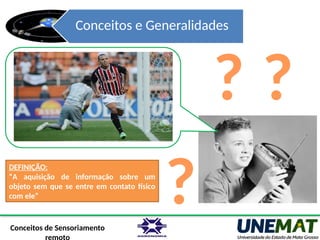 Conceitos e Generalidades
Conceitos de Sensoriamento
?
?
DEFINIÇÃO:
“A aquisição de informação sobre um
objeto sem que se entre em contato físico
com ele”
?
 