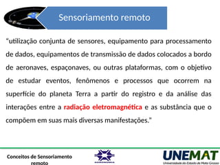 Sensoriamento remoto
“utilização conjunta de sensores, equipamento para processamento
de dados, equipamentos de transmissão de dados colocados a bordo
de aeronaves, espaçonaves, ou outras plataformas, com o objetivo
de estudar eventos, fenômenos e processos que ocorrem na
superfície do planeta Terra a partir do registro e da análise das
interações entre a radiação eletromagnética e as substância que o
compõem em suas mais diversas manifestações.”
Conceitos de Sensoriamento
 