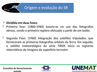 Origem e evolução do SR
 Dividida em duas fases:
- Primeira fase: (1860-1960) baseia-se no uso das fotografias
aéreas, sendo o primeiro registro efetuado a partir de um balão.
- Segunda Fase: (1960) Integração dos satélites tripulados, que
forneceram as primeiras fotografias orbitais da Terra. Em seguida,
o satélite meteorológico da série TIROS inicia os registros
sistemáticos de imagens da superfície terrestre
Conceitos de Sensoriamento
 