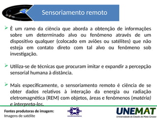 Sensoriamento remoto
Fontes produtoras de imagem:
Imagens de satélite
 È um ramo da ciência que aborda a obtenção de informações
sobre um determinado alvo ou fenômeno através de um
dispositivo qualquer (colocado em aviões ou satélites) que não
esteja em contato direto com tal alvo ou fenômeno sob
investigação.
 Utiliza-se de técnicas que procuram imitar e expandir a percepção
sensorial humana à distância.
 Mais especificamente, o sensoriamento remoto é ciência de se
obter dados relativos à interação da energia ou radiação
eletromagnética (REM) com objetos, áreas e fenômenos (matéria)
e interpreta-los.
 