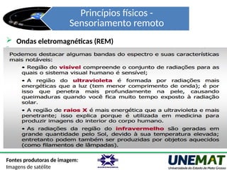 Princípios físicos -
Sensoriamento remoto
Fontes produtoras de imagem:
Imagens de satélite
 Ondas eletromagnéticas (REM)
- Newton (1672): constatou que um raio luminoso (luz branca), ao
atravessar um prisma, desdobrava-se num feixe colorido - um
espectro de cores
- Após mais estudos observaram que além do “vermelho” visível,
existem radiações invisíveis para os olhos, que passaram a ser
ondas, raios ou ainda radiações infravermelhas.
- Sempre avançando em seus experimentos os cientistas
conseguiram provar que a onda de luz era uma onda
eletromagnética, mostrando que a luz visível é apenas uma das
muitas diferentes espécies de ondas eletromagnéticas.
 