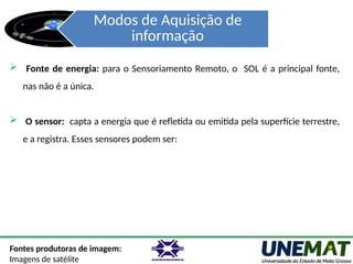 Modos de Aquisição de
informação
Fontes produtoras de imagem:
Imagens de satélite
 Fonte de energia: para o Sensoriamento Remoto, o SOL é a principal fonte,
nas não é a única.
 O sensor: capta a energia que é refletida ou emitida pela superfície terrestre,
e a registra. Esses sensores podem ser:
 