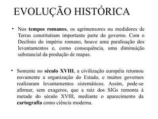 • Nos tempos romanos, os agrimensores ou medidores de
Terras constituíram importante parte do governo. Com o
Declínio do império romano, houve uma paralisação dos
levantamentos e, como consequência, uma diminuição
substancial da produção de mapas.
• Somente no século XVIII, a civilização européia retomou
novamente a organização do Estado, e muitos governos
realizaram levantamentos sistemáticos. Assim, pode-se
afirmar, sem exageros, que a raiz dos SIGs remonta à
metade do século XVIII, mediante o aparecimento da
cartografia como ciência moderna.
EVOLUÇÃO HISTÓRICA
 