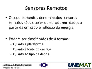 Sensores Remotos
• Os equipamentos denominados sensores
remotos são aqueles que produzem dados a
partir da emissão e reflexão da energia.
• Podem ser classificados de 3 formas:
– Quanto à plataforma
– Quanto à fonte de energia
– Quanto ao tipo de dados
Fontes produtoras de imagem:
Imagens de satélite
 