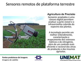 Sensores remotos de plataforma terrestre
Agricultura de Precisão
Sensores acoplados à uma
câmara digital permitem
analisar a parte visível e o
infravermelho colorido do
espectro das plantas.
A tecnologia permite um
melhor entendimento,
caracterização e
mapeamento dos estresses
hídricos e de nitrogênio,
além de um controle mais
eficiente e racional das áreas
de produção e dos insumos
agrícolas.
Fontes produtoras de imagem:
Imagens de satélite
 