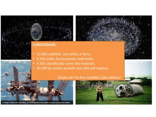 CURIOSIDADE:
• 13.000 satélites em orbita a Terra
• 3.500 estão funcionando realmente;
• 9.500 classificado como lixo espacial,
• 20.000 já caíram quando sua vida útil expirou.
(dados do On-line Satellite Calculations)
 