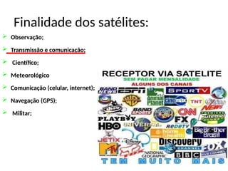 Finalidade dos satélites:
 Observação;
 Transmissão e comunicação;
 Científico;
 Meteorológico
 Comunicação (celular, internet);
 Navegação (GPS);
 Militar;
 