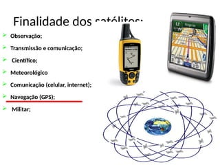 Finalidade dos satélites:
 Observação;
 Transmissão e comunicação;
 Científico;
 Meteorológico
 Comunicação (celular, internet);
 Navegação (GPS);
 Militar;
 
