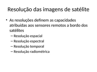 Resolução das imagens de satélite
• As resoluções definem as capacidades
atribuídas aos sensores remotos a bordo dos
satélites
– Resolução espacial
– Resolução espectral
– Resolução temporal
– Resolução radiométrica
 