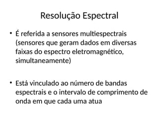 Resolução Espectral
• É referida a sensores multiespectrais
(sensores que geram dados em diversas
faixas do espectro eletromagnético,
simultaneamente)
• Está vinculado ao número de bandas
espectrais e o intervalo de comprimento de
onda em que cada uma atua
 