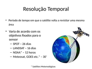 Resolução Temporal
• Período de tempo em que o satélite volta a revisitar uma mesma
área
• Varia de acordo com os
objetivos fixados para o
sensor
– SPOT – 26 dias
– LANDSAT – 16 dias
– NOAA* – 12 horas
– Meteosat, GOES etc.* – 30’
* Satélites Metereológicos
 