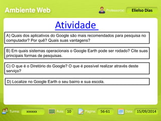 Turma: 2503-B Aula: 10 Pág: 10 a 17 Data: 18-jan-12 
xxxxxx 10 56-61 15/09/2014 
Instrutor: Ricardo Paladini Matos 
Elielso Dias 
Atividade 
A) Quais dos aplicativos do Google são mais recomendados para pesquisa no 
computador? Por quê? Quais suas vantagens? 
B) Em quais sistemas operacionais o Google Earth pode ser rodado? Cite suas 
principais formas de pesquisas. 
C) O que é o Diretório do Google? O que é possível realizar através deste 
serviço? 
D) Localize no Google Earth o seu bairro e sua escola. 
 