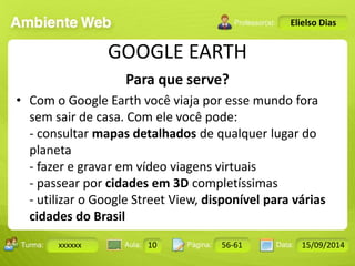 Turma: 2503-B Aula: 10 Pág: 10 a 17 Data: 18-jan-12 
xxxxxx 10 56-61 15/09/2014 
Instrutor: Ricardo Paladini Matos 
Elielso Dias 
GOOGLE EARTH 
Para que serve? 
• Com o Google Earth você viaja por esse mundo fora 
sem sair de casa. Com ele você pode: 
- consultar mapas detalhados de qualquer lugar do 
planeta 
- fazer e gravar em vídeo viagens virtuais 
- passear por cidades em 3D completíssimas 
- utilizar o Google Street View, disponível para várias 
cidades do Brasil 
 