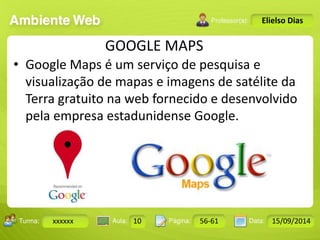 Turma: 2503-B Aula: 10 Pág: 10 a 17 Data: 18-jan-12 
xxxxxx 10 56-61 15/09/2014 
Instrutor: Ricardo Paladini Matos 
Elielso Dias 
GOOGLE MAPS 
• Google Maps é um serviço de pesquisa e 
visualização de mapas e imagens de satélite da 
Terra gratuito na web fornecido e desenvolvido 
pela empresa estadunidense Google. 
 