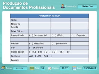 Turma: 2503-B Aula: 10 Pág: 10 a 17 Data: 18-jan-12 
xxxxxx 10 10-17 13/09/2014 
Instrutor: Ricardo Paladini Matos 
Elielso Dias 
PROJETO DA REVISTA 
Tema: 
Nome da 
Revista 
Faixa Etária: 
Escolaridade: ( ) fundamental ( ) Médio ( ) Superior 
Público: ( ) Masculino ( ) Feminino 
Cor: ( ) Colorido 
Classe Social ( ) A ( ) B ( ) C ( ) D ( ) E ( ) F 
Formato A5( ) A4( ) A3 ( ) 
Equipe: 
 