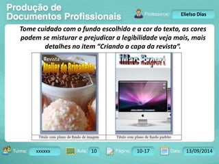 Turma: 2503-B Aula: 10 Pág: 10 a 17 Data: 18-jan-12 
xxxxxx 10 10-17 13/09/2014 
Instrutor: Ricardo Paladini Matos 
Elielso Dias 
Tome cuidado com o fundo escolhido e a cor do texto, as cores 
podem se misturar e prejudicar a legibilidade veja mais, mais 
detalhes no item “Criando a capa da revista”. 
 