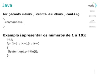 Java for (<cont>=<ini> ; <cont> <= <fim> ; cont++) { <comandos> } Exemplo (apresentar os números de 1 a 10): int i; for (i=1 ; i<=10 ; i++) { System.out.println(i); } 