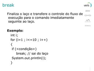 break Finaliza o laço e transfere o controle do fluxo de execução para o comando imediatamente seguinte ao laço. Exemplo: int i; for (i=1 ; i<=10 ; i++) { if (<condição>)   break; // sai do laço System.out.println(i); } 