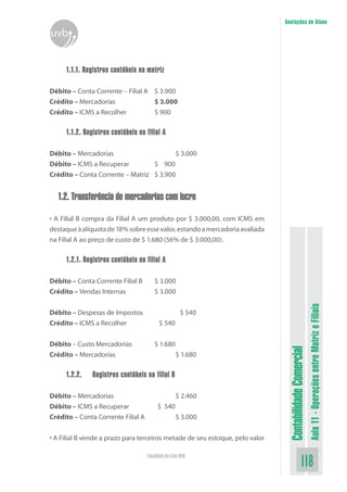 Anotações do Aluno
uvb


     1.1.1. Registros contábeis na matriz

Débito – Conta Corrente – Filial A $ 3.900
Crédito – Mercadorias              $ 3.000
Crédito – ICMS a Recolher          $ 900

     1.1.2. Registros contábeis na filial A

Débito – Mercadorias                     $ 3.000
Débito – ICMS a Recuperar         $ 900
Crédito – Conta Corrente – Matriz $ 3.900


  1.2. Transferência de mercadorias com lucro

• A Filial B compra da Filial A um produto por $ 3.000,00, com ICMS em
destaque à alíquota de 18% sobre esse valor, estando a mercadoria avaliada
na Filial A ao preço de custo de $ 1.680 (56% de $ 3.000,00).

     1.2.1. Registros contábeis na filial A

Débito – Conta Corrente Filial B       $ 3.000
Crédito – Vendas Internas              $ 3.000


Débito – Despesas de Impostos                         $ 540
                                                                                                         Aula 11 - Operações entre Matriz e Filiais
Crédito – ICMS a Recolher                 $ 540


Débito – Custo Mercadorias             $ 1.680
                                                                               Contabilidade Comercial


Crédito – Mercadorias                              $ 1.680

     1.2.2.    Registros contábeis na filial B

Débito – Mercadorias                               $ 2.460
Débito – ICMS a Recuperar                $ 540
Crédito – Conta Corrente Filial A                  $ 3.000


• A Filial B vende a prazo para terceiros metade de seu estoque, pelo valor

                                    Faculdade On-Line UVB
                                                                                              118
 