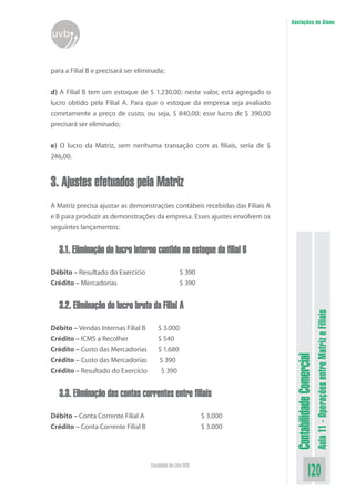 Anotações do Aluno
uvb


para a Filial B e precisará ser eliminada;


d) A Filial B tem um estoque de $ 1.230,00; neste valor, está agregado o
lucro obtido pela Filial A. Para que o estoque da empresa seja avaliado
corretamente a preço de custo, ou seja, $ 840,00; esse lucro de $ 390,00
precisará ser eliminado;


e) O lucro da Matriz, sem nenhuma transação com as filiais, seria de $
246,00.


3. Ajustes efetuados pela Matriz
A Matriz precisa ajustar as demonstrações contábeis recebidas das Filiais A
e B para produzir as demonstrações da empresa. Esses ajustes envolvem os
seguintes lançamentos:


   3.1. Eliminação do lucro interno contido no estoque da filial B

Débito – Resultado do Exercício                    $ 390
Crédito – Mercadorias                              $ 390


   3.2. Eliminação do lucro bruto da Filial A

Débito – Vendas Internas Filial B      $ 3.000
                                                                                                         Aula 11 - Operações entre Matriz e Filiais
Crédito – ICMS a Recolher              $ 540
Crédito – Custo das Mercadorias        $ 1.680
                                                                               Contabilidade Comercial


Crédito – Custo das Mercadorias        $ 390
Crédito – Resultado do Exercício        $ 390


   3.3. Eliminação das contas correntes entre filiais

Débito – Conta Corrente Filial A                            $ 3.000
Crédito – Conta Corrente Filial B                           $ 3.000




                                    Faculdade On-Line UVB
                                                                                             120
 