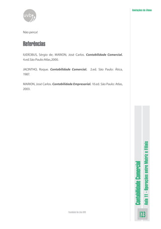 Anotações do Aluno
uvb


Não perca!


Referências
IUDÍCIBUS, Sérgio de; MARION, José Carlos. Contabilidade Comercial.
4.ed.São Paulo:Atlas,2000.


JACINTHO, Roque. Contabilidade Comercial.               2.ed. São Paulo: Ática,
1987.


MARION, José Carlos. Contabilidade Empresarial. 10.ed. São Paulo: Atlas,
2003.




                                                                                                             Aula 11 - Operações entre Matriz e Filiais
                                                                                   Contabilidade Comercial




                                Faculdade On-Line UVB
                                                                                                 123
 
