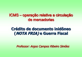 ICMS – operação relativa a circulação
de mercadorias
Crédito de documento inidôneo
(NOTA FRIA) e Guerra Fiscal
Professor: Argos Campos Ribeiro Simões

 